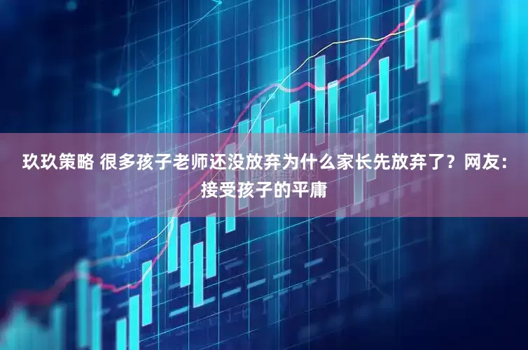 玖玖策略 很多孩子老师还没放弃为什么家长先放弃了？网友：接受孩子的平庸