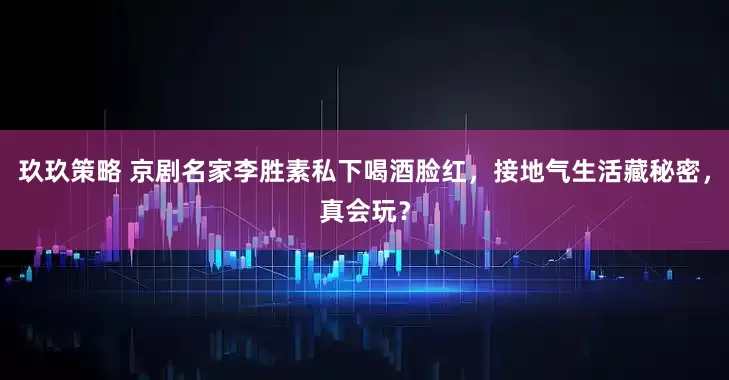 玖玖策略 京剧名家李胜素私下喝酒脸红，接地气生活藏秘密，真会玩？