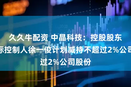久久牛配资 中晶科技：控股股东、实际控制人徐一俊计划减持不超过2%公司股份