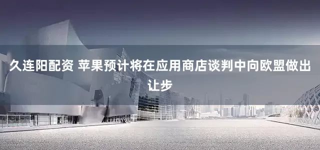 久连阳配资 苹果预计将在应用商店谈判中向欧盟做出让步