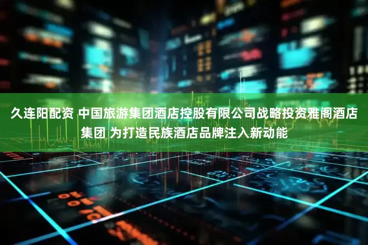 久连阳配资 中国旅游集团酒店控股有限公司战略投资雅阁酒店集团 为打造民族酒店品牌注入新动能