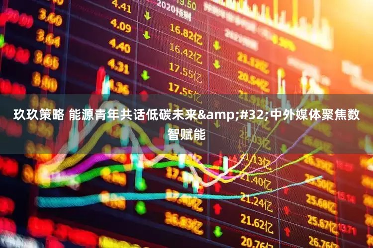 玖玖策略 能源青年共话低碳未来&#32;中外媒体聚焦数智赋能