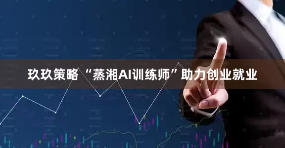 玖玖策略 “蒸湘AI训练师”助力创业就业
