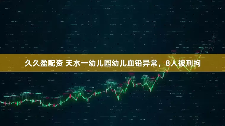 久久盈配资 天水一幼儿园幼儿血铅异常，8人被刑拘