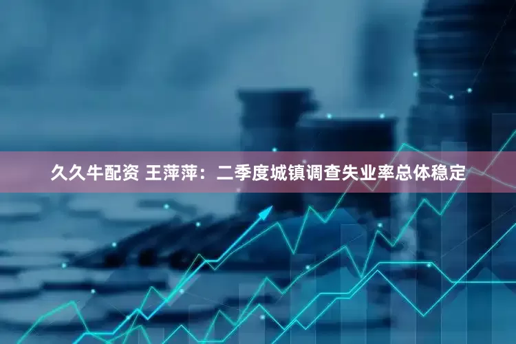 久久牛配资 王萍萍：二季度城镇调查失业率总体稳定