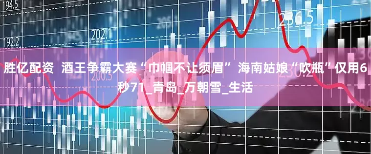 胜亿配资  酒王争霸大赛“巾帼不让须眉” 海南姑娘“吹瓶”仅用6秒71_青岛_万朝雪_生活