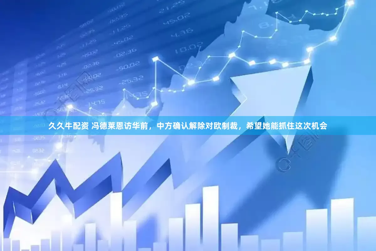 久久牛配资 冯德莱恩访华前，中方确认解除对欧制裁，希望她能抓住这次机会