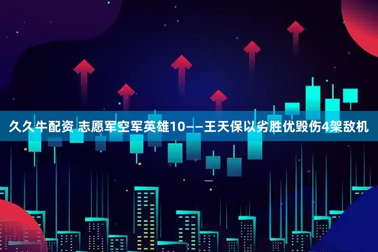 久久牛配资 志愿军空军英雄10——王天保以劣胜优毁伤4架敌机