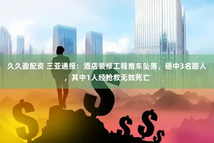 久久盈配资 三亚通报：酒店装修工程推车坠落，砸中3名路人，其中1人经抢救无效死亡