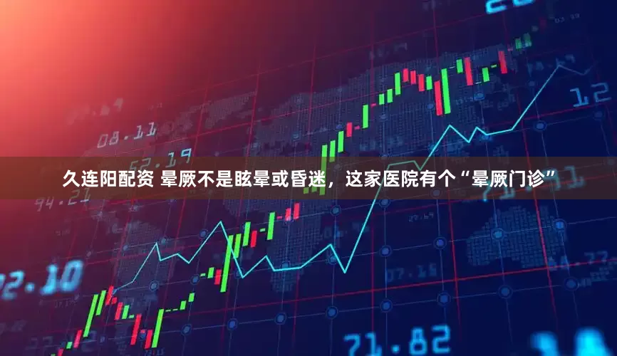 久连阳配资 晕厥不是眩晕或昏迷，这家医院有个“晕厥门诊”