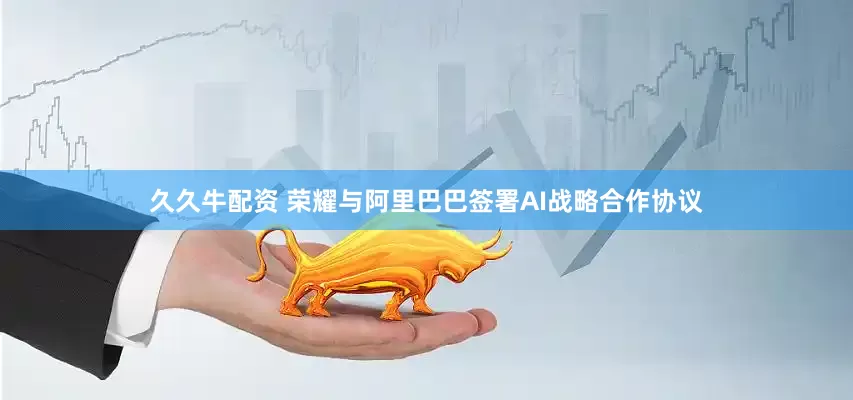 久久牛配资 荣耀与阿里巴巴签署AI战略合作协议