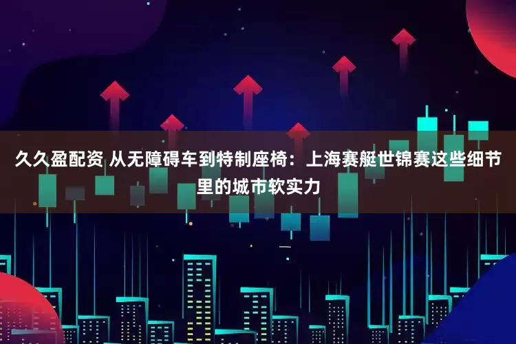 久久盈配资 从无障碍车到特制座椅：上海赛艇世锦赛这些细节里的城市软实力