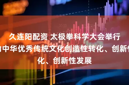 久连阳配资 太极拳科学大会举行，推动中华优秀传统文化创造性转化、创新性发展