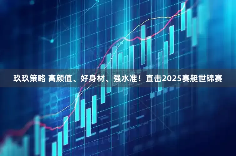 玖玖策略 高颜值、好身材、强水准！直击2025赛艇世锦赛