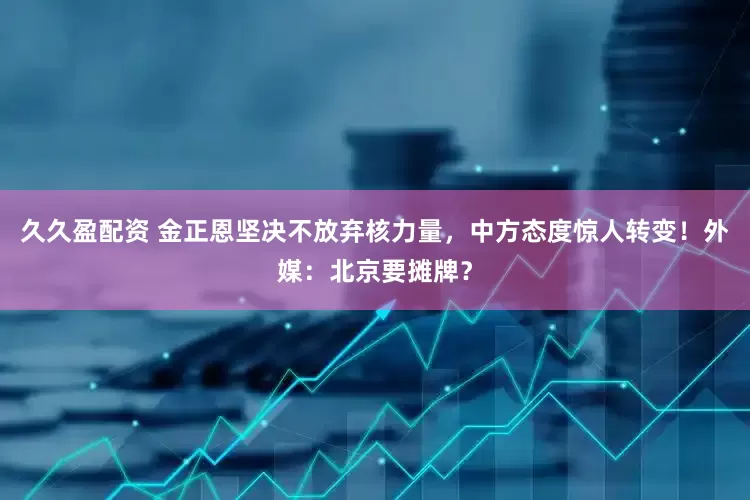 久久盈配资 金正恩坚决不放弃核力量，中方态度惊人转变！外媒：北京要摊牌？