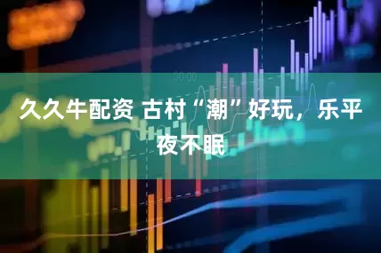 久久牛配资 古村“潮”好玩，乐平夜不眠