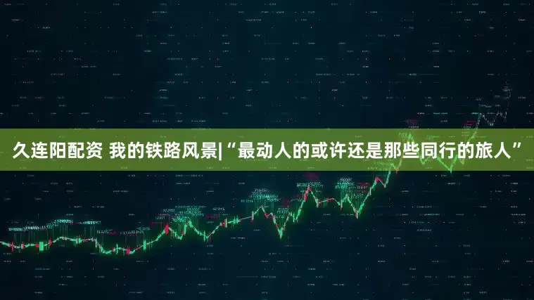 久连阳配资 我的铁路风景|“最动人的或许还是那些同行的旅人”