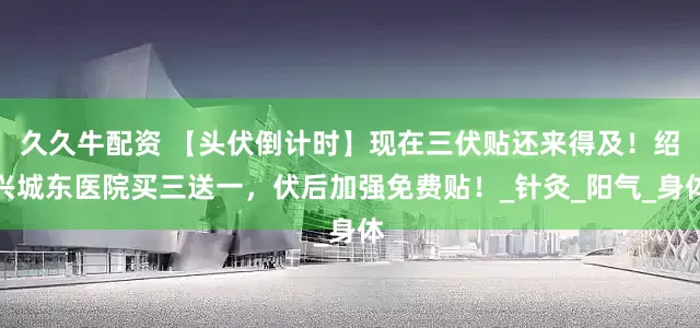 久久牛配资 【头伏倒计时】现在三伏贴还来得及！绍兴城东医院买三送一，伏后加强免费贴！_针灸_阳气_身体
