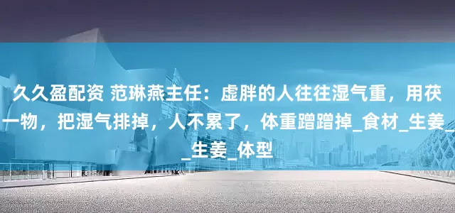 久久盈配资 范琳燕主任：虚胖的人往往湿气重，用茯苓加一物，把湿气排掉，人不累了，体重蹭蹭掉_食材_生姜_体型