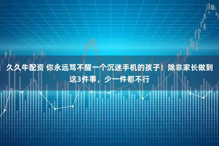 久久牛配资 你永远骂不醒一个沉迷手机的孩子！除非家长做到这3件事，少一件都不行
