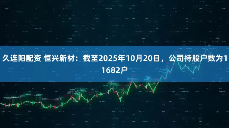 久连阳配资 恒兴新材：截至2025年10月20日，公司持股户数为11682户
