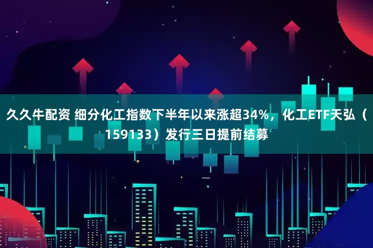 久久牛配资 细分化工指数下半年以来涨超34%，化工ETF天弘（159133）发行三日提前结募