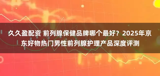久久盈配资 前列腺保健品牌哪个最好？2025年京东好物热门男性前列腺护理产品深度评测