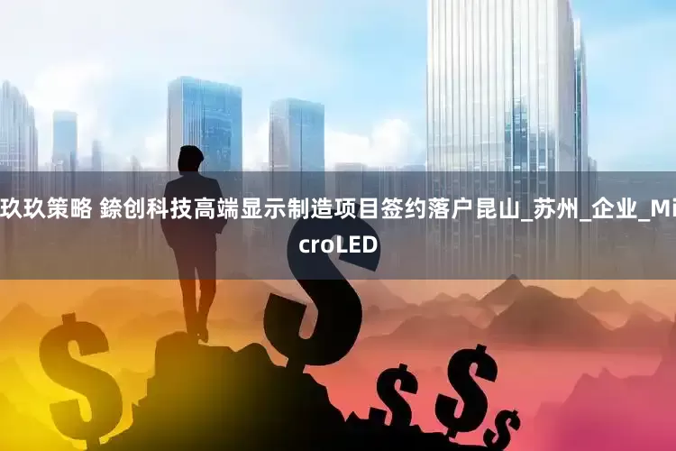 玖玖策略 錼创科技高端显示制造项目签约落户昆山_苏州_企业_MicroLED