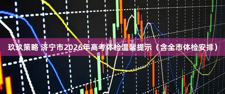 玖玖策略 济宁市2026年高考体检温馨提示（含全市体检安排）