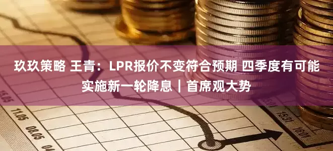 玖玖策略 王青：LPR报价不变符合预期 四季度有可能实施新一轮降息｜首席观大势