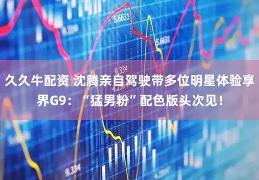 久久牛配资 沈腾亲自驾驶带多位明星体验享界G9：“猛男粉”配色版头次见！