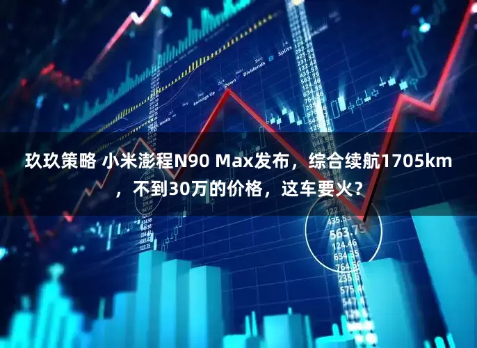 玖玖策略 小米澎程N90 Max发布,综合续航1705km,不到30万的价格,这车要火?