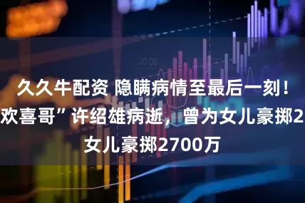 久久牛配资 隐瞒病情至最后一刻！TVB“欢喜哥”许绍雄病逝，曾为女儿豪掷2700万